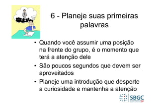 6 - Planeje suas primeiras
              palavras

• Quando você assumir uma posição
  na frente do grupo, é o momento que
  terá a atenção dele
• São poucos segundos que devem ser
  aproveitados
• Planeje uma introdução que desperte
  a curiosidade e mantenha a atenção
 