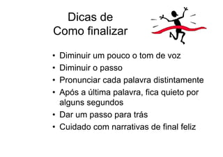 Dicas de
Como finalizar

• Diminuir um pouco o tom de voz
• Diminuir o passo
• Pronunciar cada palavra distintamente
• Após a última palavra, fica quieto por
  alguns segundos
• Dar um passo para trás
• Cuidado com narrativas de final feliz
 