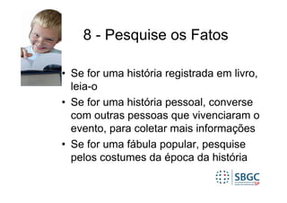 8 - Pesquise os Fatos

• Se for uma história registrada em livro,
  leia-o
• Se for uma história pessoal, converse
  com outras pessoas que vivenciaram o
  evento, para coletar mais informações
• Se for uma fábula popular, pesquise
  pelos costumes da época da história
 