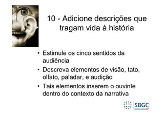 10 - Adicione descrições que
       tragam vida à história


• Estimule os cinco sentidos da
  audiência
• Descreva elementos de visão, tato,
  olfato, paladar, e audição
• Tais elementos inserem o ouvinte
  dentro do contexto da narrativa
 