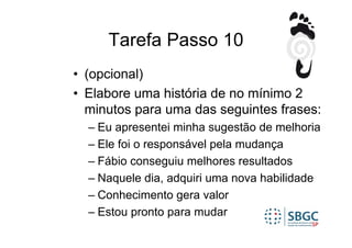 Tarefa Passo 10
• (opcional)
• Elabore uma história de no mínimo 2
  minutos para uma das seguintes frases:
  – Eu apresentei minha sugestão de melhoria
  – Ele foi o responsável pela mudança
  – Fábio conseguiu melhores resultados
  – Naquele dia, adquiri uma nova habilidade
  – Conhecimento gera valor
  – Estou pronto para mudar
 