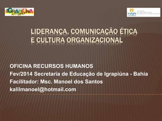 LIDERANÇA, COMUNICAÇÃO ÉTICA
E CULTURA ORGANIZACIONAL
OFICINA RECURSOS HUMANOS
Fev/2014 Secretaria de Educação de Igrapiúna - Bahia
Facilitador: Msc. Manoel dos Santos
kalilmanoel@hotmail.com
 