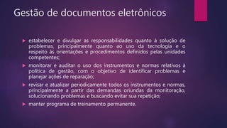 Gestão de documentos eletrônicos
 estabelecer e divulgar as responsabilidades quanto à solução de
problemas, principalmente quanto ao uso da tecnologia e o
respeito às orientações e procedimentos definidos pelas unidades
competentes;
 monitorar e auditar o uso dos instrumentos e normas relativos à
política de gestão, com o objetivo de identificar problemas e
planejar ações de reparação;
 revisar e atualizar periodicamente todos os instrumentos e normas,
principalmente a partir das demandas oriundas da monitoração,
solucionando problemas e buscando evitar sua repetição;
 manter programa de treinamento permanente.
 