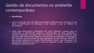 Gestão de documentos no ambiente
contemporâneo
 Identificação
 ocorre na primeira fase da idade documentária, definida como corrente, e a ela
cabe a identificação da tipologia e das funções a que se referem os
documentos.
 Tanto para documentos produzidos em meio eletrônico quanto para os
tradicionais, a identificação objetiva a determinação de quais atividades e
funções originaram, de quem são seus autores e a que se destinam. Esse
processo está intimamente ligado ao contexto de sua produção e acumulação.
Nos sistemas informatizados de gerenciamento de documentos (SIGAD) os
documentos eletrônicos recebem identificadores únicos, que distinguem um
documento eletrônico de outros e que se reportam a todo o sistema ou à
hierarquia a qual pertencem.
 
