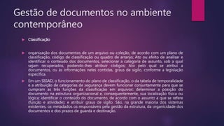 Gestão de documentos no ambiente
contemporâneo
 Classificação
 organização dos documentos de um arquivo ou coleção, de acordo com um plano de
classificação, código de classificação ou quadro de arranjo; Ato ou efeito de analisar e
identificar o conteúdo dos documentos, selecionar a categoria de assunto, sob a qual
sejam recuperados, podendo-lhes atribuir códigos; Ato pelo qual se atribui a
documentos, ou às informações neles contidas, graus de sigilo, conforme a legislação
específica.
 Em um SIGAD, o funcionamento do plano de classificação, o da tabela de temporalidade
e a atribuição de categorias de segurança devem funcionar conjuntamente para que se
cumpram as três funções da classificação em arquivos: determinar a posição do
documento na estrutura organizacional e, consequentemente, sua localização física ou
lógica; identificar o conteúdo do documento, de acordo com o assunto a que se refere
(função e atividade); e atribuir graus de sigilo. São, na grande maioria dos sistemas
existentes, os metadados os responsáveis pela gestão da estrutura, da organicidade dos
documentos e dos prazos de guarda e destinação.
 
