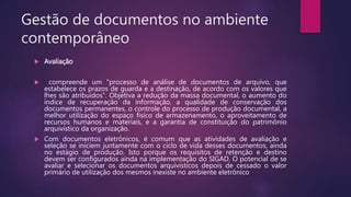 Gestão de documentos no ambiente
contemporâneo
 Avaliação
 compreende um "processo de análise de documentos de arquivo, que
estabelece os prazos de guarda e a destinação, de acordo com os valores que
lhes são atribuídos". Objetiva a redução da massa documental, o aumento do
índice de recuperação da informação, a qualidade de conservação dos
documentos permanentes, o controle do processo de produção documental, a
melhor utilização do espaço físico de armazenamento, o aproveitamento de
recursos humanos e materiais, e a garantia de constituição do patrimônio
arquivístico da organização.
 Com documentos eletrônicos, é comum que as atividades de avaliação e
seleção se iniciem juntamente com o ciclo de vida desses documentos, ainda
no estágio de produção. Isto porque os requisitos de retenção e destino
devem ser configurados ainda na implementação do SIGAD. O potencial de se
avaliar e selecionar os documentos arquivísticos depois de cessado o valor
primário de utilização dos mesmos inexiste no ambiente eletrônico
 