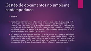 Gestão de documentos no ambiente
contemporâneo
 Arranjo
 "sequência de operações intelectuais e físicas que visam à organização dos
documentos de um arquivo ou coleção, utilizando-se diferentes métodos, de
acordo com um plano ou quadro previamente estabelecido“. O estudo das
funções, das atividades e da estrutura da organização produzirá um esquema
chamado quadro de arranjo que auxiliará nas atividades intelectuais e físicas
de arranjo, realizadas na fase permanente.
 O arranjo de documentos eletrônicos, assim como no contexto tradicional,
estará intimamente ligado a manutenção da proveniência. Mesmo que o
documento não esteja agora disposto em estantes ou gavetas, mas em
inventários ou repositórios da memória de um computador, arranjá-lo significa
ainda ordená-lo de acordo com as atividades e funções que o geraram.
 