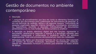 Gestão de documentos no ambiente
contemporâneo
 Descrição
 "...conjunto de procedimentos que leva em conta os elementos formais e de
conteúdo dos documentos para a elaboração de instrumentos de pesquisa", e,
em sua definição de catálogo, define-o da seguinte maneira: "instrumento de
pesquisa organizado segundo critérios temáticos, cronológicos, onomásticos
ou toponímicos, reunindo a descrição individualizada de documentos
pertencentes a um ou mais fundos, de forma sumária ou analítica".
 A descrição no âmbito eletrônico digital terá três funções: representar o
documento; caracterizá-lo (segundo o suporte e a tecnologia utilizada) para
posterior conservação e preservação; e localizá-lo dentro da estrutura
organizacional. Todo esse processo será possível por meio dos metadados.
 Metadados são dados que descrevem atributos de um recurso. Eles suportam
um número de funções: localização, descoberta, documentação, avaliação,
seleção etc.; Metadados fornecem o contexto para entender os dados através
do tempo.
 