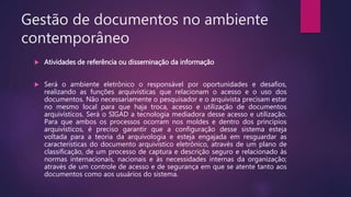 Gestão de documentos no ambiente
contemporâneo
 Atividades de referência ou disseminação da informação
 Será o ambiente eletrônico o responsável por oportunidades e desafios,
realizando as funções arquivísticas que relacionam o acesso e o uso dos
documentos. Não necessariamente o pesquisador e o arquivista precisam estar
no mesmo local para que haja troca, acesso e utilização de documentos
arquivísticos. Será o SIGAD a tecnologia mediadora desse acesso e utilização.
Para que ambos os processos ocorram nos moldes e dentro dos princípios
arquivísticos, é preciso garantir que a configuração desse sistema esteja
voltada para a teoria da arquivologia e esteja engajada em resguardar as
características do documento arquivístico eletrônico, através de um plano de
classificação, de um processo de captura e descrição seguro e relacionado às
normas internacionais, nacionais e às necessidades internas da organização;
através de um controle de acesso e de segurança em que se atente tanto aos
documentos como aos usuários do sistema.
 