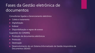Fases da Gestão eletrônica de
documentos
Consultorias ligadas a Gerenciamento eletrônico
 Coleta e tratamento
 Digitalização
 Indexar
 Disponibilização e regras de acesso
Sugestões do CONARQ
 Produção de documentos eletrônicos
 Protocolo
 Destinação
 Desenvolvimento de um Sistema Informatizado de Gestão Arquivística de
Documentos (SIGAD)
 