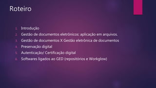 Roteiro
1. Introdução
2. Gestão de documentos eletrônicos: aplicação em arquivos.
3. Gestão de documentos X Gestão eletrônica de documentos
4. Preservação digital
5. Autenticação/ Certificação digital
6. Softwares ligados ao GED (repositórios e Workglow)
 