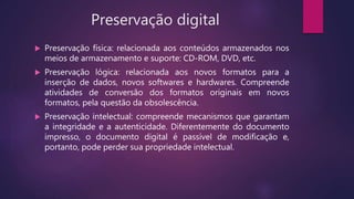 Preservação digital
 Preservação física: relacionada aos conteúdos armazenados nos
meios de armazenamento e suporte: CD-ROM, DVD, etc.
 Preservação lógica: relacionada aos novos formatos para a
inserção de dados, novos softwares e hardwares. Compreende
atividades de conversão dos formatos originais em novos
formatos, pela questão da obsolescência.
 Preservação intelectual: compreende mecanismos que garantam
a integridade e a autenticidade. Diferentemente do documento
impresso, o documento digital é passível de modificação e,
portanto, pode perder sua propriedade intelectual.
 
