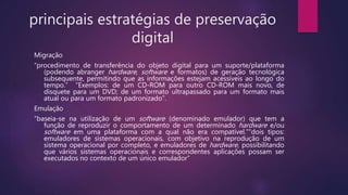 principais estratégias de preservação
digital
Migração
“procedimento de transferência do objeto digital para um suporte/plataforma
(podendo abranger hardware, software e formatos) de geração tecnológica
subsequente, permitindo que as informações estejam acessíveis ao longo do
tempo.” “Exemplos: de um CD-ROM para outro CD-ROM mais novo, de
disquete para um DVD; de um formato ultrapassado para um formato mais
atual ou para um formato padronizado”.
Emulação
“baseia-se na utilização de um software (denominado emulador) que tem a
função de reproduzir o comportamento de um determinado hardware e/ou
software em uma plataforma com a qual não era compatível.”“dois tipos:
emuladores de sistemas operacionais, com objetivo na reprodução de um
sistema operacional por completo, e emuladores de hardware, possibilitando
que vários sistemas operacionais e correspondentes aplicações possam ser
executados no contexto de um único emulador”
 