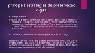principais estratégias de preservação
digital
 Encapsulamento
Consiste em preservar juntamente com o objeto digital toda a informação
necessária e suficiente para suportar o futuro desenvolvimento de
conversores, visualizadores e emuladores. Visa a reunir, em conjunto com
o recurso digital, todos os elementos que sejam necessários para manter o
acesso a ele.
 Conservação de hardware e software (preservação da tecnologia)
Preservar o contexto tecnológico utilizado originalmente na criação e uso dos
objetos digitais que visam ser preservados. Significa que o hardware e
software necessários para o acesso e apresentação do objeto digital devem
ser conservados, recebendo manutenção constante.
 