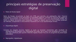 principais estratégias de preservação
digital
 Pedra de Roseta digital
Pedra de Roseta: encontrada no Egito em 1799, que permitiu aos paleógrafos Jean- Francois
Champollion e Thomas Young decifrarem os hieróglifos egípcios. Consiste em imprimir em papel um
conjunto representativo de documentos de texto juntamente com a sua representação binária. No
futuro, as regras necessárias para interpretar e migrar os objetos para um novo formato poderiam
ser inferidas, comparando os documentos impressos com a sua representação binária.
 Arqueologia digital
Consiste em resgatar recursos digitais os quais se tornaram inacessíveis pelo resultado da
obsolescência tecnológica e/ou degradação da mídia, não é tanto uma estratégia em si mesma,
mas uma substituta para quando materiais digitais ficaram fora de um programa de preservação
sistemática.
 Reprografia / digitalização
 
