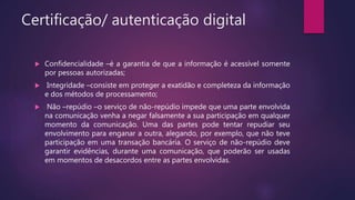 Certificação/ autenticação digital
 Confidencialidade –é a garantia de que a informação é acessível somente
por pessoas autorizadas;
 Integridade –consiste em proteger a exatidão e completeza da informação
e dos métodos de processamento;
 Não –repúdio –o serviço de não-repúdio impede que uma parte envolvida
na comunicação venha a negar falsamente a sua participação em qualquer
momento da comunicação. Uma das partes pode tentar repudiar seu
envolvimento para enganar a outra, alegando, por exemplo, que não teve
participação em uma transação bancária. O serviço de não-repúdio deve
garantir evidências, durante uma comunicação, que poderão ser usadas
em momentos de desacordos entre as partes envolvidas.
 