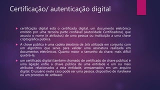 Certificação/ autenticação digital
 certificação digital está o certificado digital, um documento eletrônico
emitido por uma terceira parte confiável (Autoridade Certificadora), que
associa o nome (e atributos) de uma pessoa ou instituição a uma chave
criptográfica pública.
 A chave pública é uma cadeia aleatória de bits utilizada em conjunto com
um algoritmo que serve para validar uma assinatura realizada em
documentos eletrônicos. Quanto maior o tamanho da chave, mais difícil
quebrá-la.
 um certificado digital (também chamado de certificado de chave pública) é
uma ligação entre a chave pública de uma entidade e um ou mais
atributos relacionados a esta entidade, armazenados em um arquivo
digital. O usuário neste caso pode ser uma pessoa, dispositivo de hardware
ou um processo de software.
 