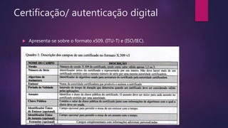 Certificação/ autenticação digital
 Apresenta-se sobre o formato x509, (ITU-T) e (ISO/IEC).
 