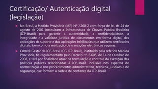 Certificação/ Autenticação digital
(legislação)
 No Brasil, a Medida Provisória (MP) Nº 2.200-2 com força de lei, de 24 de
agosto de 2001 instituíram a Infraestrutura de Chaves Pública Brasileira
(ICP-Brasil) para garantir a autenticidade, a confidencialidade, a
integridade e a validade jurídica de documentos em forma digital, das
aplicações de suporte e das aplicações habilitadas que utilizem certificados
digitais, bem como a realização de transações eletrônicas seguras.
 Comitê Gestor da ICP-Brasil (CG ICP-Brasil), instituído pela referida Medida
Provisória, foi regulamentado pelo Decreto nº. 6.605, de 14 de Outubro de
2008, e terá por finalidade atuar na formulação e controle da execução das
políticas públicas relacionadas à ICP-Brasil, inclusive nos aspectos de
normatização e nos procedimentos administrativos, técnicos, jurídicos e de
segurança, que formam a cadeia de confiança da ICP-Brasil .
 