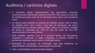 Auditoria / cartórios digitais
 O certificado digital, diferentemente dos documentos utilizados
usualmente para identificação pessoal como CPF e RG, possui um período
de validade que pode variar de um até quatro anos, assim como apresenta
custos.
 Os valores estão atrelados ao período de validade, quanto maior o prazo
de validade maior será o valor, e aos tipos de aplicações, tais como,
certificado para uso pessoal, pessoa jurídica, sites e ou servidores. A tabela
de preços é estipulada por cada AC que faz parte de uma ICP,
oportunizando a livre concorrência.
 Cabe ressaltar, também, que só é possível assinar um documento,
enquanto o certificado é válido. Entretanto, é possível conferir as
assinaturas realizadas mesmo após o certificado expirar.
 Renovação ou revogação do certificado, caso haja problemas ou
especificidades relacionadas a chave pública ou privada.
 Valor e aplicabilidade aos documentos digitais.
 
