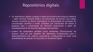 Repositórios digitais
 Os repositórios digitais surgiram a datar da Iniciativa dos Arquivos Abertos
– Open Archives Initiative (OAI) e do Movimento de Acesso Livre (Open
Access), tornando-se atores importantes na dinamização do processo de
comunicação científica e sendo utilizados por instituições de ensino e
pesquisa para a preservação da memória institucional a partir do
autoarquivamento de diversas tipologias documentais.
 podem ser entendidos também como ambientes informacionais de
arquivo, uma vez que dispõem dos elementos fundamentais para o
desenvolvimento das práticas arquivísticas, configurando-se como uma
possibilidade de atuação do arquivista no ambiente digital.
 
