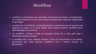 Workflow
 workflow é a tecnologia que possibilita automatizar processos, racionalizando-
os e potencializando-os, por meio de dois componentes implícitos: organização
e tecnologia.
 consiste em um facilitador computadorizado ou automático de um processo de
negócio, em parte ou no todo. Sendo assim, pode-se definir workflow como
automatização de processos
 no workflow, a ênfase é dada ao processo, sendo ele o meio pelo qual a
informação será processada.
 o workflow tem como objetivo orientar o fluxo de documentos e de tarefas,
permitindo que várias pessoas trabalhem com o mesmo arquivo ou
documento.
 
