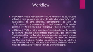 Workflow
 Enterprise Content Management – ECM: conjunto de tecnologias
utilizadas para gerência do ciclo de vida das informações não-
estruturadas de uma empresa, contemplando as fases de
criação/captura, armazenamento, versionamento, indexação,
gestão, descarte, distribuição, publicação, pesquisa e arquivamento.
 e-ARQ Brasil (2006, p. 56) apresenta os "requisitos de uma ferramenta
de workflow adaptada às necessidades arquivísticas", que compreende
Tramitação e Fluxo de Trabalho. Aponta requisitos dos casos em que
um SIGAD inclui recursos de automação de fluxo de trabalho
(workflow), isto é, abrange funções para controle do fluxo de trabalho e
atribuição de metadados para registro da tramitação dos documentos,
incluindo o status do documento (minuta, original ou cópia).
 