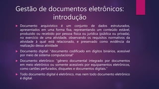 Gestão de documentos eletrônicos:
introdução
 Documento arquivístico é um conjunto de dados estruturados,
apresentados em uma forma fixa, representando um conteúdo estável,
produzido ou recebido por pessoa física ou jurídica (pública ou privada),
no exercício de uma atividade, observando os requisitos normativos da
atividade à qual está relacionado, e preservado como evidência da
realização dessa atividade
 Documento digital: “documento codificado em dígitos binários, acessível
por meio de sistema computacional”
 Documento eletrônico: “gênero documental integrado por documentos
em meio eletrônico ou somente acessíveis por equipamentos eletrônicos,
como cartões perfurados, disquetes e documentos digitais.”
 Todo documento digital é eletrônico, mas nem todo documento eletrônico
é digital.
 