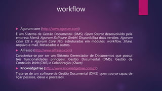workflow
 Agorum core (http://www.agorum.com)
É um Sistema de Gestão Documental (DMS) Open Source desenvolvido pela
empresa Alemã Agorum Software GmbH. Disponibiliza duas versões: Agorum
Core OS e Agorum Core Pro. estruturadas em módulos: workflow, Share,
Arquivo e-mail, Metadados e outros.
 Alfresco (http://www.alfresco.com)
Caracteriza-se por ser um Sistema Gerenciador de Documentos que possui
três funcionalidades principais: Gestão Documental (DMS), Gestão de
Conteúdo Web (CMS) e Colaboração (Share).
 KnowledgeTree (http://www.knowledgetree.com/pt)
Trata-se de um software de Gestão Documental (DMS) open source capaz de
ligar pessoas, ideias e processos.
 