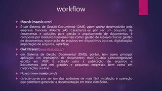 workflow
 Maarch (maarch.com/)
 É um Sistema de Gestão Documental (DMS) open source desenvolvido pela
empresa francesa Maarch SAS. Caracteriza-se por ser um conjunto de
ferramentas e soluções para gestão e arquivamento de documentos. é
composta por módulos funcionais tais como: gestão de arquivos físicos; gestão
de documentos; exportação de arquivos em dispositivos ópticos; digitalização;
importação de arquivos; workflow;
 Owl Intranet (www.doxbox.ca/)
 um Sistema de Gestão Documental (DMS), porém, tem como principal
aplicação um repositório de documentos multi-usuário (knowledgebase)
escrito em PHP. É voltado para a publicação de arquivos e
documentos web em grandes e pequenas empresas, bem como em
corporações on-line.
 Nuxeo (www.nuxeo.com/)
 caracteriza-se por ser um dos softwares de mais fácil instalação e operação
que permitem gerenciar a documentação em meio eletrônico.
 