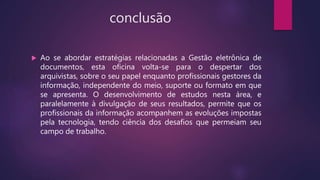 conclusão
 Ao se abordar estratégias relacionadas a Gestão eletrônica de
documentos, esta oficina volta-se para o despertar dos
arquivistas, sobre o seu papel enquanto profissionais gestores da
informação, independente do meio, suporte ou formato em que
se apresenta. O desenvolvimento de estudos nesta área, e
paralelamente à divulgação de seus resultados, permite que os
profissionais da informação acompanhem as evoluções impostas
pela tecnologia, tendo ciência dos desafios que permeiam seu
campo de trabalho.
 
