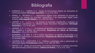 Bibliografia
 DORNELES, S. L. ; CORREA, R. F. . Gestão de Documentos Digitais em Aplicações de
Certificação Digital. Informação Arquivística, v. 2, p. 3-31, 2013.
 FERNAL, A. ; VECHIATO, F. L. . Repositórios digitais como ambientes de atuação do
arquivista: um estudo dos princípios arquivísticos e da preservação digital nesse
contexto. Informação@Profissões, v. 2, p. 103-122, 2013.
 LAMPERT, S. R. ; FLORES, D. . As funções de produção, classificação e avaliação de
documentos arquivísticos no software Nuxeo Document Management. Informação
Arquivística, v. 2, p. 41-64, 2013.
 LAMPERT, S. R. ; FLORES, D. . Os Sistemas de Workflow em Arquivística: a identificação
dos modelos e a análise das ferramentas. Perspectivas em Ciência da Informação
(Impresso), v. 15, p. 216-232, 2010.
 NEGREIROS, L. R.; DIAS. E. J. W. A prática arquivística: os métodos da disciplina e os
documentos tradicionais e contemporâneos. Perspectiva da Ciência da Informação. v.13,
n.3 set./dez, 2008.
 SCHAFER, M. B. ; CONSTANTE, S. E. . Políticas e estratégias para a preservação da
informação digital. PontodeAcesso (UFBA), v. 6, p. 108-140, 2012.
 SANTOS, V. B. . Gestão de documentos arquivísticos eletrônicos: o caminho percorrido
pela administração pública brasileira. Cadernos de História, v. 14, p. 9-31, 2013.
 