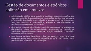 Gestão de documentos eletrônicos :
aplicação em arquivos
 administração pública, ao se mencionar gestão de documentos, refere-se a
todo um conjunto de procedimentos e operações técnicas que abrangem
a “produção, tramitação, uso, avaliação e arquivamento” de documentos
“em fase corrente e intermediária, visando a sua eliminação ou
recolhimento para guarda permanente”
 deve existir plano de classificação, comissão permanente de avaliação de
documentos, tabela de temporalidade, ferramentas de controle de
tramitação, regras de acesso e controle de sigilo, vocabulário controlado,
entre outros instrumentos.
 Mas deve-se, também, falar de workflow, gestão de processos (BPM) e de
conteúdo (ECM), versionamento, digitalização (OCR, ICR), entre outras
possibilidades oferecidas pela tecnologia.
 