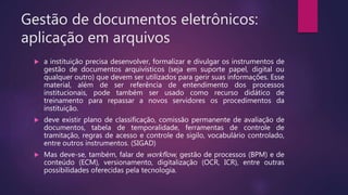 Gestão de documentos eletrônicos:
aplicação em arquivos
 a instituição precisa desenvolver, formalizar e divulgar os instrumentos de
gestão de documentos arquivísticos (seja em suporte papel, digital ou
qualquer outro) que devem ser utilizados para gerir suas informações. Esse
material, além de ser referência de entendimento dos processos
institucionais, pode também ser usado como recurso didático de
treinamento para repassar a novos servidores os procedimentos da
instituição.
 deve existir plano de classificação, comissão permanente de avaliação de
documentos, tabela de temporalidade, ferramentas de controle de
tramitação, regras de acesso e controle de sigilo, vocabulário controlado,
entre outros instrumentos. (SIGAD)
 Mas deve-se, também, falar de workflow, gestão de processos (BPM) e de
conteúdo (ECM), versionamento, digitalização (OCR, ICR), entre outras
possibilidades oferecidas pela tecnologia.
 