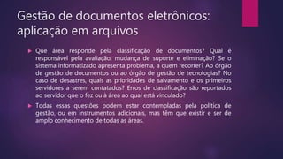 Gestão de documentos eletrônicos:
aplicação em arquivos
 Que área responde pela classificação de documentos? Qual é
responsável pela avaliação, mudança de suporte e eliminação? Se o
sistema informatizado apresenta problema, a quem recorrer? Ao órgão
de gestão de documentos ou ao órgão de gestão de tecnologias? No
caso de desastres, quais as prioridades de salvamento e os primeiros
servidores a serem contatados? Erros de classificação são reportados
ao servidor que o fez ou à área ao qual está vinculado?
 Todas essas questões podem estar contempladas pela política de
gestão, ou em instrumentos adicionais, mas têm que existir e ser de
amplo conhecimento de todas as áreas.
 