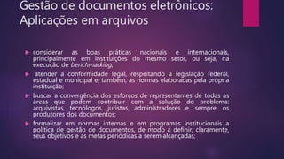Gestão de documentos eletrônicos:
Aplicações em arquivos
 considerar as boas práticas nacionais e internacionais,
principalmente em instituições do mesmo setor, ou seja, na
execução de benchmarking;
 atender a conformidade legal, respeitando a legislação federal,
estadual e municipal e, também, as normas elaboradas pela própria
instituição;
 buscar a convergência dos esforços de representantes de todas as
áreas que podem contribuir com a solução do problema:
arquivistas, tecnólogos, juristas, administradores e, sempre, os
produtores dos documentos;
 formalizar em normas internas e em programas institucionais a
política de gestão de documentos, de modo a definir, claramente,
seus objetivos e as metas periódicas a serem alcançadas;
 