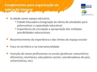 Fundamentos para organização da
educação integral
A cidade como espaço educativo
 Cidade Educadora (integração da oferta de atividades para
potencializar a capacidade educativa)
 Importância da circulação e apropriação das múltiplas
possibilidades educacionais
Reconhecimento da importância e dos limites do espaço escolar
Foco no território e na intersetorialidade
Inserção de novos profissionais na escola (professor comunitário;
oficineiros; monitores; educadores sociais; coordenadores de pais;
universitários; etc)
 