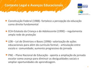 4
Contexto Legal e Avanços Educacionais
Constituição Federal (1988)- fortalece a percepção da educação
como direito fundamental
ECA-Estatuto da Criança e do Adolescente (1990) – regulamenta
ampla rede de proteção
LDB – Lei de Diretrizes e Bases (1996)- valorização de ações
educacionais para além do currículo formal; - articulação entre
escola e comunidade; aumento progressivo da jornada
PNE – Plano Nacional de Educação - aponta a ampliação da jornada
escolar como avanço para diminuir as desigualdades sociais e
ampliar oportunidades de aprendizagem.
 