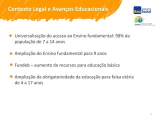 5
Contexto Legal e Avanços Educacionais
Universalização do acesso ao Ensino fundamental: 98% da
população de 7 a 14 anos
Ampliação do Ensino fundamental para 9 anos
Fundeb – aumento de recursos para educação básica
Ampliação da obrigatoriedade da educação para faixa etária
de 4 a 17 anos
 