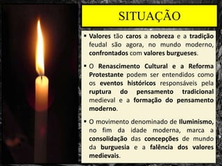 SITUAÇÃO
 Valores tão caros a nobreza e a tradição
feudal são agora, no mundo moderno,
confrontados com valores burgueses.
 O Renascimento Cultural e a Reforma
Protestante podem ser entendidos como
os eventos históricos responsáveis pela
ruptura do pensamento tradicional
medieval e a formação do pensamento
moderno.
 O movimento denominado de Iluminismo,
no fim da idade moderna, marca a
consolidação das concepções de mundo
da burguesia e a falência dos valores
medievais.
 