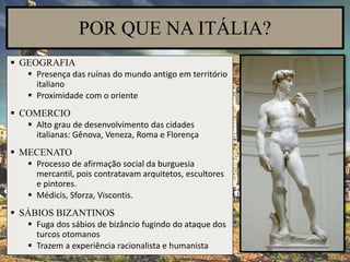 POR QUE NA ITÁLIA?
 GEOGRAFIA
 Presença das ruínas do mundo antigo em território
italiano
 Proximidade com o oriente
 COMERCIO
 Alto grau de desenvolvimento das cidades
italianas: Gênova, Veneza, Roma e Florença
 MECENATO
 Processo de afirmação social da burguesia
mercantil, pois contratavam arquitetos, escultores
e pintores.
 Médicis, Sforza, Viscontis.
 SÁBIOS BIZANTINOS
 Fuga dos sábios de bizâncio fugindo do ataque dos
turcos otomanos
 Trazem a experiência racionalista e humanista
 