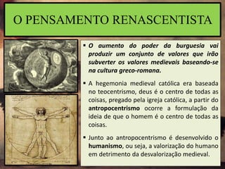  O aumento do poder da burguesia vai
produzir um conjunto de valores que irão
subverter os valores medievais baseando-se
na cultura greco-romana.
 A hegemonia medieval católica era baseada
no teocentrismo, deus é o centro de todas as
coisas, pregado pela igreja católica, a partir do
antropocentrismo ocorre a formulação da
ideia de que o homem é o centro de todas as
coisas.
 Junto ao antropocentrismo é desenvolvido o
humanismo, ou seja, a valorização do humano
em detrimento da desvalorização medieval.
O PENSAMENTO RENASCENTISTA
 