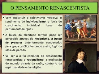  Vem substituir o coletivismo medieval o
sentimento do individualismo, a ideia de
crescimento individual, base do
pensamento burguês.
 A busca da plenitude terrena pode ser
percebida através do hedonismo, a busca
de prazeres anteriormente condenados
pela igreja católica tentando assim, fugir da
ideia de pecado.
 Vai ser a o fio condutor do pensamento
renascentista o racionalismo, a explicação
do mundo através da razão, contrário da
espiritualidade e da religião.
O PENSAMENTO RENASCENTISTA
 