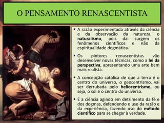  A razão experimentada através da ciência
e da observação da natureza, o
naturalismo, pois dai surgem os
fenômenos científicos e não da
espiritualidade dogmática.
 Os pintores renascentistas vão
desenvolver novas técnicas, como a lei da
perspectiva, apresentando uma arte bem
mais realista.
 A concepção católica de que a terra é o
centro do universo, o geocentrismo, vai
ser derrubada pelo heliocentrismo, ou
seja, o sol é o centro do universo.
 É a ciência agindo em detrimento da fé e
dos dogmas, defendendo o uso da razão e
da experiência, fazendo uso do método
cientifico para se chegar à verdade.
O PENSAMENTO RENASCENTISTA
 