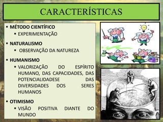 CARACTERÍSTICAS
 MÉTODO CIENTÍFICO
 EXPERIMENTAÇÃO
 NATURALISMO
 OBSERVAÇÃO DA NATUREZA
 HUMANISMO
 VALORIZAÇÃO DO ESPÍRITO
HUMANO, DAS CAPACIDADES, DAS
POTENCIALIDADESE DAS
DIVERSIDADES DOS SERES
HUMANOS
 OTIMISMO
 VISÃO POSITIVA DIANTE DO
MUNDO
 