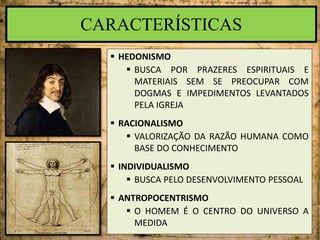 CARACTERÍSTICAS
 HEDONISMO
 BUSCA POR PRAZERES ESPIRITUAIS E
MATERIAIS SEM SE PREOCUPAR COM
DOGMAS E IMPEDIMENTOS LEVANTADOS
PELA IGREJA
 RACIONALISMO
 VALORIZAÇÃO DA RAZÃO HUMANA COMO
BASE DO CONHECIMENTO
 INDIVIDUALISMO
 BUSCA PELO DESENVOLVIMENTO PESSOAL
 ANTROPOCENTRISMO
 O HOMEM É O CENTRO DO UNIVERSO A
MEDIDA
 