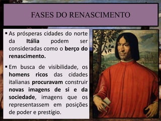 FASES DO RENASCIMENTO
 As prósperas cidades do norte
da Itália podem ser
consideradas como o berço do
renascimento.
 Em busca de visibilidade, os
homens ricos das cidades
italianas procuravam construir
novas imagens de si e da
sociedade, imagens que os
representassem em posições
de poder e prestígio.
 