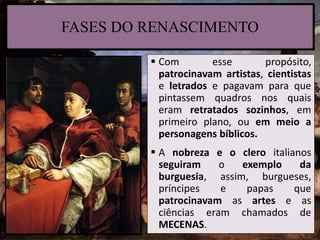  Com esse propósito,
patrocinavam artistas, cientistas
e letrados e pagavam para que
pintassem quadros nos quais
eram retratados sozinhos, em
primeiro plano, ou em meio a
personagens bíblicos.
 A nobreza e o clero italianos
seguiram o exemplo da
burguesia, assim, burgueses,
príncipes e papas que
patrocinavam as artes e as
ciências eram chamados de
MECENAS.
FASES DO RENASCIMENTO
 