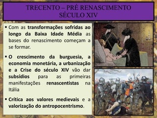 TRECENTO – PRÉ RENASCIMENTO
SÉCULO XIV
 Com as transformações sofridas ao
longo da Baixa Idade Média as
bases do renascimento começam a
se formar.
 O crescimento da burguesia, a
economia monetária, a urbanização
e a Crise do século XIV vão dar
subsídios para as primeiras
manifestações renascentistas na
Itália
 Crítica aos valores medievais e a
valorização do antropocentrismo.
 