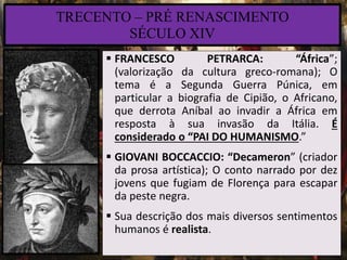 TRECENTO – PRÉ RENASCIMENTO
SÉCULO XIV
 FRANCESCO PETRARCA: “África”;
(valorização da cultura greco-romana); O
tema é a Segunda Guerra Púnica, em
particular a biografia de Cipião, o Africano,
que derrota Aníbal ao invadir a África em
resposta à sua invasão da Itália. É
considerado o “PAI DO HUMANISMO.”
 GIOVANI BOCCACCIO: “Decameron” (criador
da prosa artística); O conto narrado por dez
jovens que fugiam de Florença para escapar
da peste negra.
 Sua descrição dos mais diversos sentimentos
humanos é realista.
 